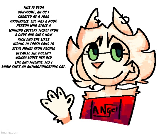 THIS IS VEGA VONVOGUE, AN OC I CREATED AS A JOKE ORIGINALLY. SHE WAS A POOR PERSON WHO STOLE A WINNING LOTTERY TICKET FROM A DUDE AND SHE'S NOW RICH AND SHE LIKES HIDING IN TRASH CANS TO STEAL MONEY FROM PEOPLE BECAUSE SHE DOESN'T WANNA LOOSE HER OLD LIFE AND FRIENDS. YES I KNOW SHE'S AN ANTHROPOMORPHIC CAT. | made w/ Imgflip meme maker