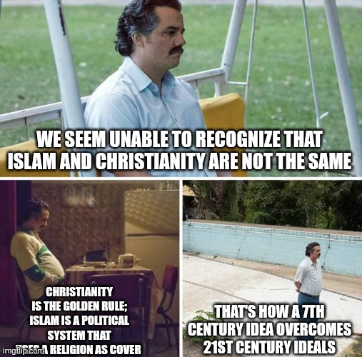 Sad Pablo Escobar | WE SEEM UNABLE TO RECOGNIZE THAT ISLAM AND CHRISTIANITY ARE NOT THE SAME; CHRISTIANITY IS THE GOLDEN RULE; ISLAM IS A POLITICAL SYSTEM THAT USES A RELIGION AS COVER; THAT'S HOW A 7TH CENTURY IDEA OVERCOMES 21ST CENTURY IDEALS | image tagged in memes,sad pablo escobar | made w/ Imgflip meme maker