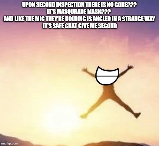 I'M DUMB ;-; | UPON SECOND INSPECTION THERE IS NO GORE???
IT'S MASQURADE MASK??? 
AND LIKE THE MIC THEY'RE HOLDING IS ANGLED IN A STRANGE WAY
 IT'S SAFE CHAT GIVE ME SECOND | image tagged in yippee | made w/ Imgflip meme maker
