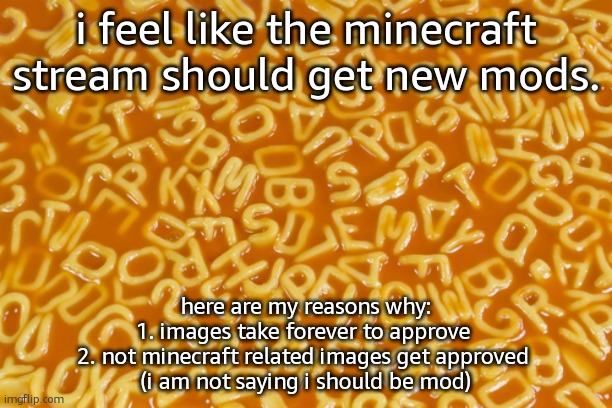 alphabet soup | i feel like the minecraft stream should get new mods. here are my reasons why:
1. images take forever to approve 
2. not minecraft related images get approved 
(i am not saying i should be mod) | image tagged in alphabet soup | made w/ Imgflip meme maker