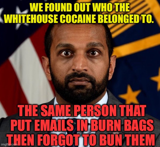 FBI burn bags linked to cocaine | WE FOUND OUT WHO THE WHITEHOUSE COCAINE BELONGED TO. THE SAME PERSON THAT PUT EMAILS IN BURN BAGS THEN FORGOT TO BUN THEM | image tagged in kash patel fbi director,incompetence,fbi,cocaine | made w/ Imgflip meme maker