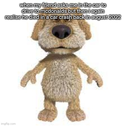 the fog is consuming me | when my friend asks me in the car to drive to mcdonalds but then i again realise he died in a car crash back in august 2022 | image tagged in talking ben | made w/ Imgflip meme maker