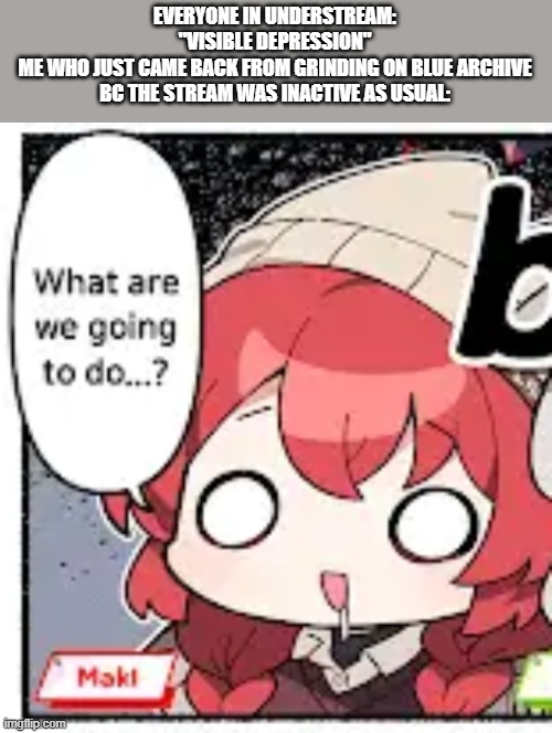 le mettaton de topic | EVERYONE IN UNDERSTREAM: "VISIBLE DEPRESSION"
ME WHO JUST CAME BACK FROM GRINDING ON BLUE ARCHIVE BC THE STREAM WAS INACTIVE AS USUAL: | image tagged in maki what are we going to do | made w/ Imgflip meme maker