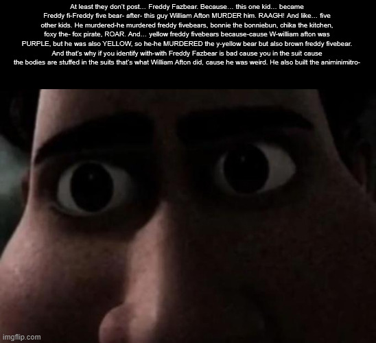 freddy fivebear | At least they don’t post… Freddy Fazbear. Because… this one kid… became Freddy fi-Freddy five bear- after- this guy William Afton MURDER him. RAAGH! And like… five other kids. He murdered-he murdered freddy fivebears, bonnie the bonniebun, chika the kitchen, foxy the- fox pirate, ROAR. And… yellow freddy fivebears because-cause W-william afton was PURPLE, but he was also YELLOW, so he-he MURDERED the y-yellow bear but also brown freddy fivebear. And that’s why if you identify with-with Freddy Fazbear is bad cause you in the suit cause the bodies are stuffed in the suits that’s what William Afton did, cause he was weird. He also built the animinimitro- | made w/ Imgflip meme maker