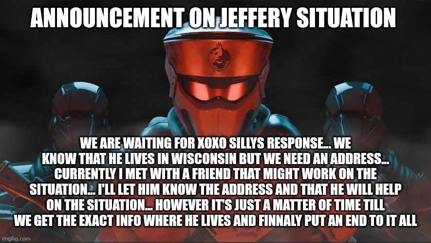 Helldivers 2 Traitorous Stare | ANNOUNCEMENT ON JEFFERY SITUATION; WE ARE WAITING FOR XOXO SILLYS RESPONSE... WE KNOW THAT HE LIVES IN WISCONSIN BUT WE NEED AN ADDRESS... CURRENTLY I MET WITH A FRIEND THAT MIGHT WORK ON THE SITUATION... I'LL LET HIM KNOW THE ADDRESS AND THAT HE WILL HELP ON THE SITUATION... HOWEVER IT'S JUST A MATTER OF TIME TILL WE GET THE EXACT INFO WHERE HE LIVES AND FINNALY PUT AN END TO IT ALL | image tagged in helldivers 2 traitorous stare | made w/ Imgflip meme maker