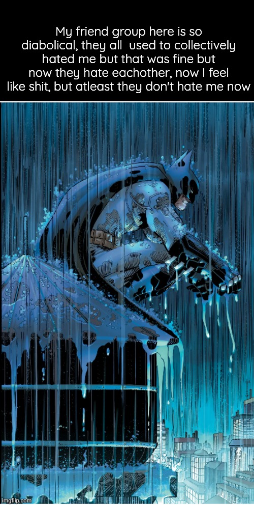 I'm always the one tries them to be together | My friend group here is so diabolical, they all  used to collectively hated me but that was fine but now they hate eachother, now I feel like shit, but atleast they don't hate me now | image tagged in batman under the rain | made w/ Imgflip meme maker