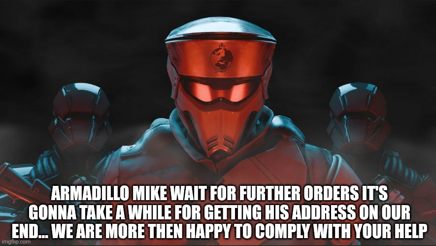 Helldivers 2 Traitorous Stare | ARMADILLO MIKE WAIT FOR FURTHER ORDERS IT'S GONNA TAKE A WHILE FOR GETTING HIS ADDRESS ON OUR END... WE ARE MORE THEN HAPPY TO COMPLY WITH YOUR HELP | image tagged in helldivers 2 traitorous stare | made w/ Imgflip meme maker