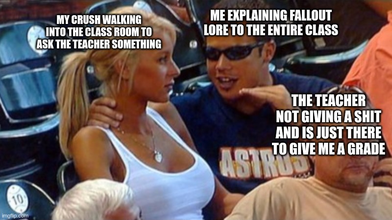 This is pretty much true | MY CRUSH WALKING INTO THE CLASS ROOM TO ASK THE TEACHER SOMETHING; ME EXPLAINING FALLOUT LORE TO THE ENTIRE CLASS; THE TEACHER NOT GIVING A SHIT AND IS JUST THERE TO GIVE ME A GRADE | image tagged in bro explaining | made w/ Imgflip meme maker