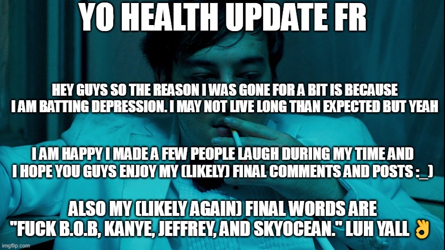 :( | YO HEALTH UPDATE FR; HEY GUYS SO THE REASON I WAS GONE FOR A BIT IS BECAUSE I AM BATTING DEPRESSION. I MAY NOT LIVE LONG THAN EXPECTED BUT YEAH; I AM HAPPY I MADE A FEW PEOPLE LAUGH DURING MY TIME AND I HOPE YOU GUYS ENJOY MY (LIKELY) FINAL COMMENTS AND POSTS :_); ALSO MY (LIKELY AGAIN) FINAL WORDS ARE "FUCK B.O.B, KANYE, JEFFREY, AND SKYOCEAN." LUH YALL👌 | image tagged in joji cigarette | made w/ Imgflip meme maker