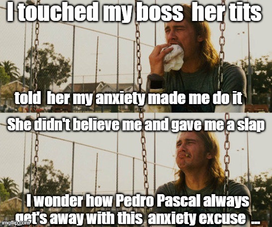 using  anxiety as a excuse | I touched my boss  her tits; told  her my anxiety made me do it; She didn't believe me and gave me a slap; I wonder how Pedro Pascal always get's away with this  anxiety excuse  ... | image tagged in memes,first world stoner problems,pedro pascal,social anxiety,pervert,why | made w/ Imgflip meme maker
