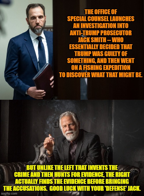 Not a good time to be a corrupt political tool of the Left. | THE OFFICE OF SPECIAL COUNSEL LAUNCHES AN INVESTIGATION INTO ANTI-TRUMP PROSECUTOR JACK SMITH -- WHO ESSENTIALLY DECIDED THAT TRUMP WAS GUILTY OF SOMETHING, AND THEN WENT ON A FISHING EXPEDITION TO DISCOVER WHAT THAT MIGHT BE. BUT UNLIKE THE LEFT THAT INVENTS THE CRIME AND THEN HUNTS FOR EVIDENCE, THE RIGHT ACTUALLY FINDS THE EVIDENCE BEFORE BRINGING THE ACCUSATIONS.  GOOD LUCK WITH YOUR 'DEFENSE' JACK. | image tagged in yep | made w/ Imgflip meme maker