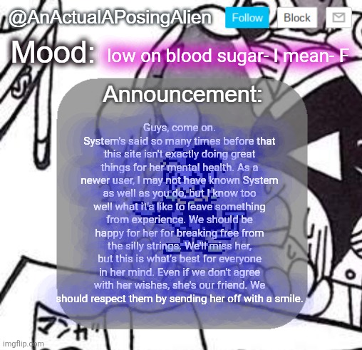 Now to lighten the mood, peck just got serious, go read the new Twin Runes page | low on blood sugar- I mean- F; Guys, come on. System's said so many times before that this site isn't exactly doing great things for her mental health. As a newer user, I may not have known System as well as you do, but I know too well what it's like to leave something from experience. We should be happy for her for breaking free from the silly strings. We'll miss her, but this is what's best for everyone in her mind. Even if we don't agree with her wishes, she's our friend. We should respect them by sending her off with a smile. | image tagged in anactualaposingalien announce template by interactionsystem | made w/ Imgflip meme maker