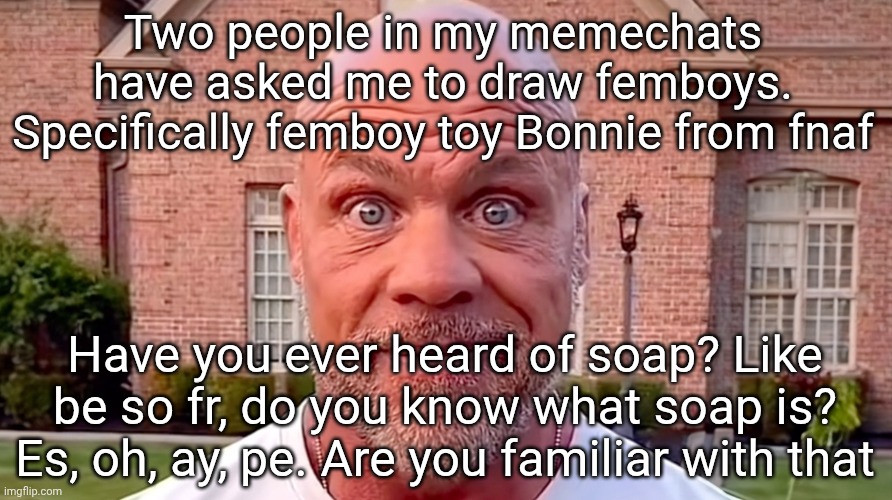 Next person to ask that will face public execution August 12 2025 | Two people in my memechats have asked me to draw femboys. Specifically femboy toy Bonnie from fnaf; Have you ever heard of soap? Like be so fr, do you know what soap is? Es, oh, ay, pe. Are you familiar with that | image tagged in kurt angle stare | made w/ Imgflip meme maker
