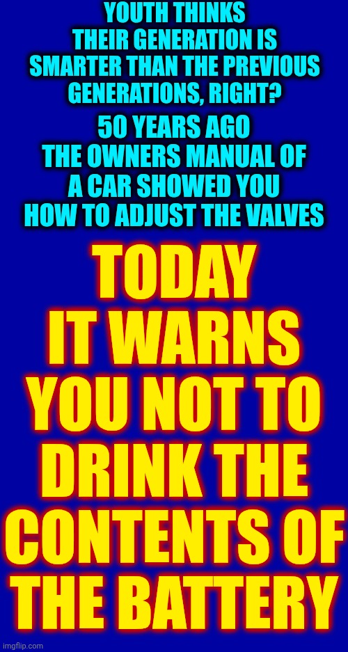 The Future Is Looking Bright My Friends! | YOUTH THINKS THEIR GENERATION IS SMARTER THAN THE PREVIOUS GENERATIONS, RIGHT? 50 YEARS AGO THE OWNERS MANUAL OF A CAR SHOWED YOU HOW TO ADJUST THE VALVES; TODAY IT WARNS YOU NOT TO DRINK THE CONTENTS OF THE BATTERY | image tagged in memes,in the future,look what they need to mimic a fraction of our power,words of wisdom,hysterical,kids these days | made w/ Imgflip meme maker