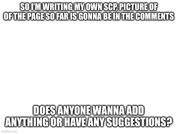 Genuinly would like some people to contribute cause I’m outa ideas | SO I’M WRITING MY OWN SCP, PICTURE OF OF THE PAGE SO FAR IS GONNA BE IN THE COMMENTS; DOES ANYONE WANNA ADD ANYTHING OR HAVE ANY SUGGESTIONS? | made w/ Imgflip meme maker