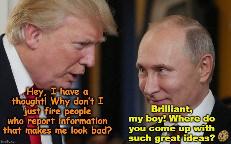 tRump & Putin Compare Notes | Hey, I have a thought! Why don’t I just fire people who report information that makes me look bad? Brilliant, my boy! Where do you come up with such great ideas? | image tagged in trump memes,trump russia collusion,trump putin,maga,nevertrump meme,vladimir putin | made w/ Imgflip meme maker