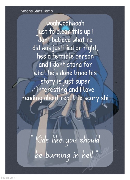 Moons Sans Temp | woahwoahwoah just to clear this up i dont believe what he did was justified or right, hes a terrible person and i dont stand for what he's done lmao his story is just super interesting and i love reading about real life scary shi | image tagged in moons sans temp | made w/ Imgflip meme maker
