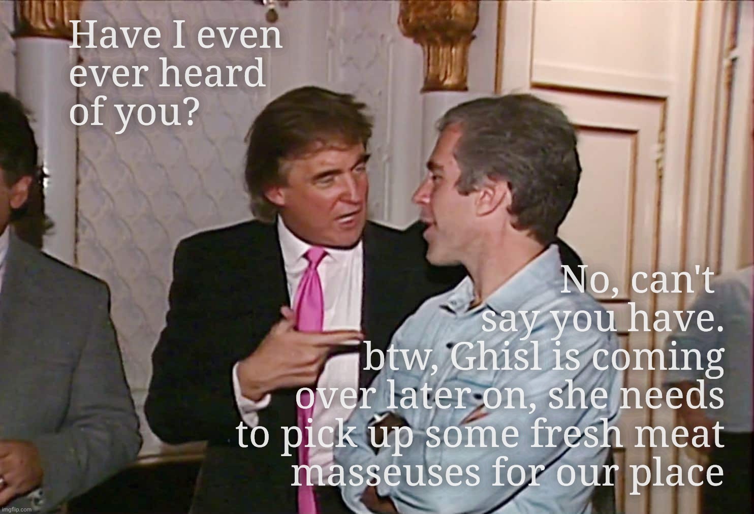 Epstein? Never heard of him. | Have I even
ever heard
of you? No, can't 
say you have.
btw, Ghisl is coming
over later on, she needs
to pick up some fresh meat
masseuses for our place | image tagged in trump epstein,to be close friends,or not to be,that bs question,stealing masseuses,no guilt by close association here | made w/ Imgflip meme maker
