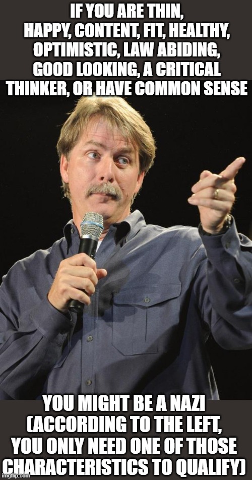 Jeff Foxworthy | IF YOU ARE THIN, HAPPY, CONTENT, FIT, HEALTHY, OPTIMISTIC, LAW ABIDING, GOOD LOOKING, A CRITICAL THINKER, OR HAVE COMMON SENSE; YOU MIGHT BE A NAZI (ACCORDING TO THE LEFT, YOU ONLY NEED ONE OF THOSE CHARACTERISTICS TO QUALIFY) | image tagged in jeff foxworthy,leftards,demoncrats,nazi,memes | made w/ Imgflip meme maker