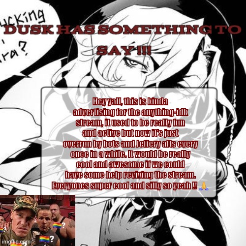 A chuuya temp :3 | Hey yall, this is kinda advertising for the anything-idk stream, it used to be really fun and active but now it's just overrun by bots and Jeffery alts every once in a while. It would be really cool and awesome if we could have some help reviving the stream. Everyones super cool and silly so yeah !! 🙏 | image tagged in a chuuya temp 3 | made w/ Imgflip meme maker