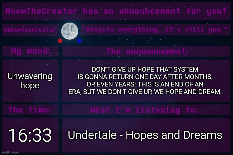 WE HOPE AND DREAM! | Unwavering hope; DON'T GIVE UP HOPE THAT SYSTEM IS GONNA RETURN ONE DAY AFTER MONTHS, OR EVEN YEARS! THIS IS AN END OF AN ERA, BUT WE DON'T GIVE UP. WE HOPE AND DREAM. 16:33; Undertale - Hopes and Dreams | image tagged in noomthecreator announcement temp | made w/ Imgflip meme maker