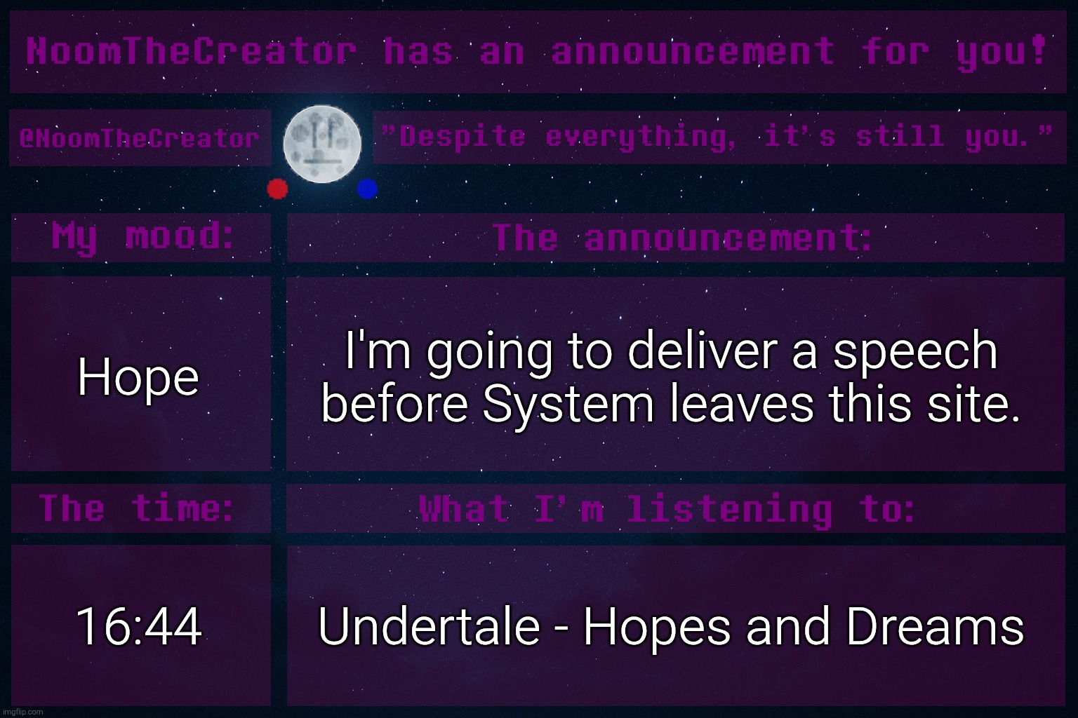 heya. | Hope; I'm going to deliver a speech before System leaves this site. 16:44; Undertale - Hopes and Dreams | image tagged in noomthecreator announcement temp | made w/ Imgflip meme maker