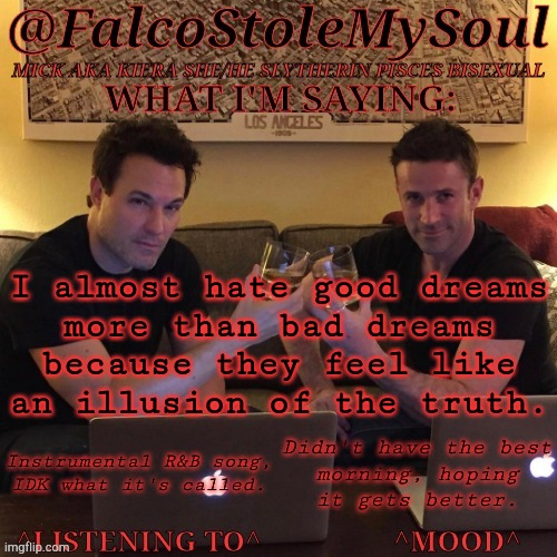 Wish My Brain Was A Car I Could Push Off A Bridge ((Not A Self-Harm Post, I Just Genuinely Hate My Brain)) | I almost hate good dreams
more than bad dreams
because they feel like
an illusion of the truth. Instrumental R&B song,
IDK what it's called. Didn't have the best
morning, hoping
it gets better. | image tagged in fsms haydn-fergus cheers,good dreams,bad dreams,illusion of truth,is it just me,anyway | made w/ Imgflip meme maker