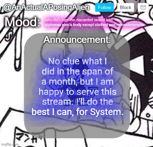 okay seriously tho what actually did I do | why did I turn the discarded vessel into alphonse elric's body except clothed and monochromatic; No clue what I did in the span of a month, but I am happy to serve this stream. I'll do the best I can, for System. | image tagged in anactualaposingalien announce template by interactionsystem | made w/ Imgflip meme maker