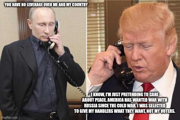 What do you think'll happen on August 8th? | YOU HAVE NO LEVERAGE OVER ME AND MY COUNTRY; I KNOW, I'M JUST PRETENDING TO CARE ABOUT PEACE. AMERICA HAS WANTED WAR WITH RUSSIA SINCE THE COLD WAR. I WAS SELECTED TO GIVE MY HANDLERS WHAT THEY WANT, NOT MY VOTERS. | image tagged in putin and trump on phone | made w/ Imgflip meme maker