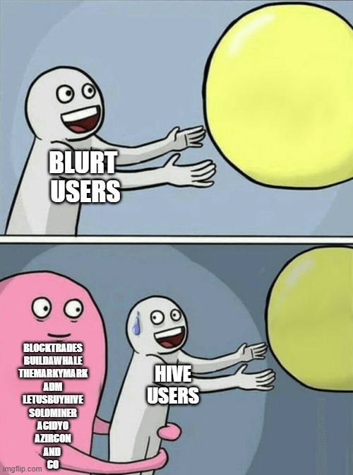 Running Away Balloon Meme | BLURT 
USERS; BLOCKTRADES
BUILDAWHALE
THEMARKYMARK
ADM
LETUSBUYHIVE
SOLOMINER
ACIDYO
AZIRCON
AND 
CO; HIVE
USERS | image tagged in memes,running away balloon | made w/ Imgflip meme maker