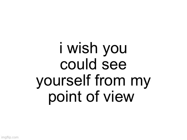 i wish you could see yourself from my point of view | made w/ Imgflip meme maker