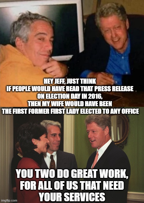 HEY JEFF, JUST THINK 
IF PEOPLE WOULD HAVE READ THAT PRESS RELEASE 
ON ELECTION DAY IN 2016, 
THEN MY WIFE WOULD HAVE BEEN 
THE FIRST FORMER | image tagged in jeffery epstein and bill clinton,gmax epstein and jailbait bill clinton | made w/ Imgflip meme maker