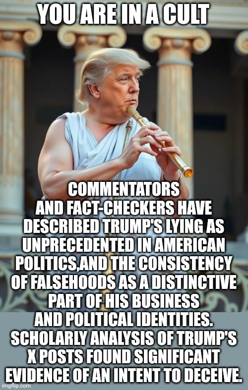 Greatest flutest by his own admission | YOU ARE IN A CULT COMMENTATORS AND FACT-CHECKERS HAVE DESCRIBED TRUMP'S LYING AS UNPRECEDENTED IN AMERICAN POLITICS,AND THE CONSISTENCY OF F | image tagged in greatest flutest by his own admission | made w/ Imgflip meme maker