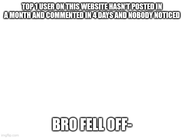 TOP 1 USER ON THIS WEBSITE HASN'T POSTED IN A MONTH AND COMMENTED IN 4 DAYS AND NOBODY NOTICED; BRO FELL OFF- | made w/ Imgflip meme maker