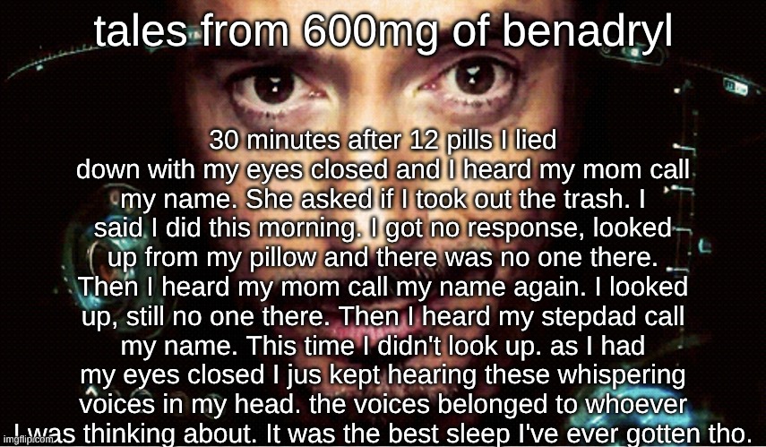 /srs | 30 minutes after 12 pills I lied down with my eyes closed and I heard my mom call my name. She asked if I took out the trash. I said I did this morning. I got no response, looked up from my pillow and there was no one there. Then I heard my mom call my name again. I looked up, still no one there. Then I heard my stepdad call my name. This time I didn't look up. as I had my eyes closed I jus kept hearing these whispering voices in my head. the voices belonged to whoever I was thinking about. It was the best sleep I've ever gotten tho. tales from 600mg of benadryl | image tagged in jarvis | made w/ Imgflip meme maker