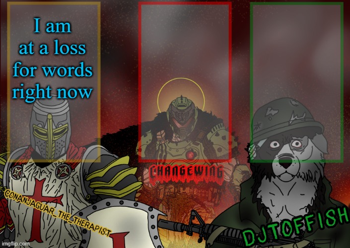 The Fist of Konshu, DJTO, and Conanjaguar shared template | I am at a loss for words right now | image tagged in the fist of konshu djto and conanjaguar shared template | made w/ Imgflip meme maker