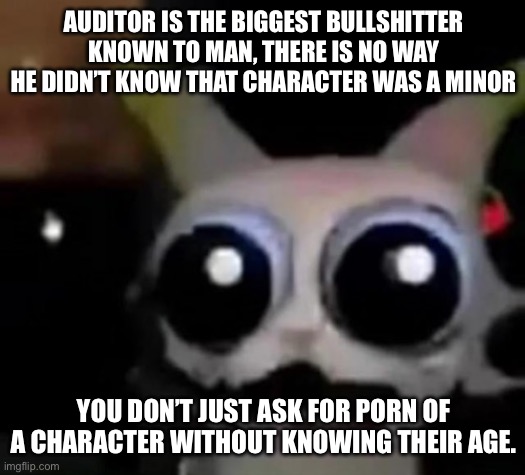Scared Car | AUDITOR IS THE BIGGEST BULLSHITTER KNOWN TO MAN, THERE IS NO WAY HE DIDN’T KNOW THAT CHARACTER WAS A MINOR; YOU DON’T JUST ASK FOR PORN OF A CHARACTER WITHOUT KNOWING THEIR AGE. | image tagged in scared car | made w/ Imgflip meme maker