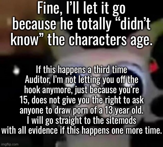 “Didn’t know” and “aged up” my ass | Fine, I’ll let it go because he totally “didn’t know” the characters age. If this happens a third time Auditor, I’m not letting you off the hook anymore, just because you’re 15, does not give you the right to ask anyone to draw porn of a 13 year old. I will go straight to the sitemods with all evidence if this happens one more time. | image tagged in scared car | made w/ Imgflip meme maker