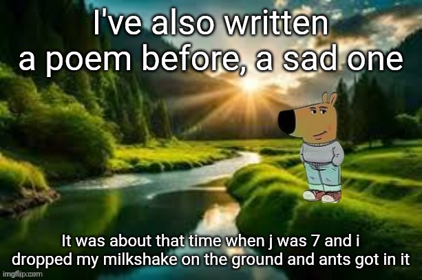 chill guy | I've also written a poem before, a sad one; It was about that time when j was 7 and i dropped my milkshake on the ground and ants got in it | image tagged in chill guy | made w/ Imgflip meme maker