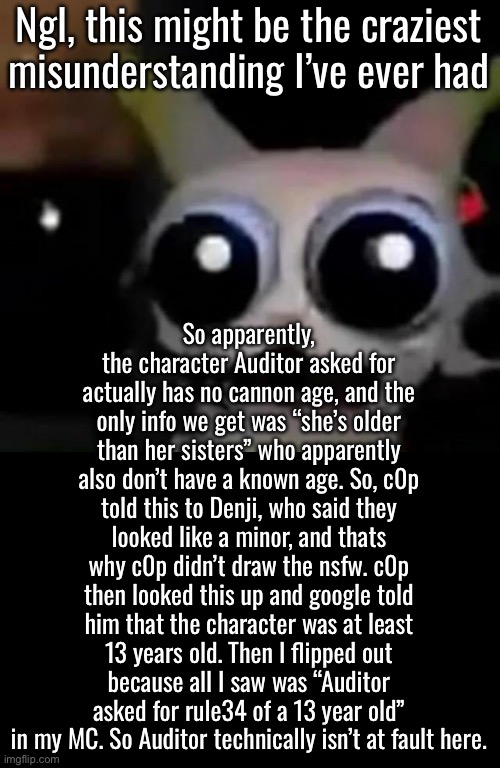 Yappathon. TL/DR, my bad Auditor, looks like the character doesn’t have a stated age just from googling it | Ngl, this might be the craziest misunderstanding I’ve ever had; So apparently, the character Auditor asked for actually has no cannon age, and the only info we get was “she’s older than her sisters” who apparently also don’t have a known age. So, c0p told this to Denji, who said they looked like a minor, and thats why c0p didn’t draw the nsfw. c0p then looked this up and google told him that the character was at least 13 years old. Then I flipped out because all I saw was “Auditor asked for rule34 of a 13 year old” in my MC. So Auditor technically isn’t at fault here. | image tagged in scared car | made w/ Imgflip meme maker