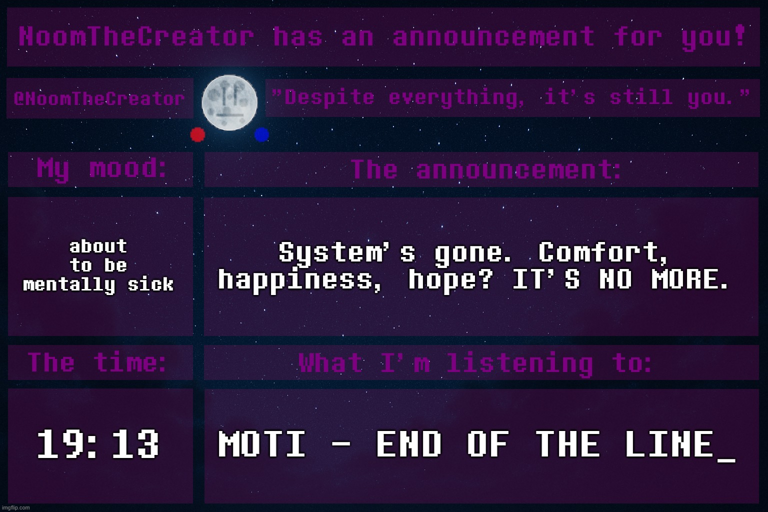 heya. | about to be mentally sick; System's gone. Comfort, happiness, hope? IT'S NO MORE. 19:13; MOTI - END OF THE LINE_ | image tagged in noomthecreator announcement temp | made w/ Imgflip meme maker