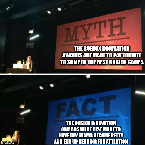 true story | THE ROBLOX INNOVATION AWARDS ARE MADE TO PAY TRIBUTE TO SOME OF THE BEST ROBLOX GAMES; THE ROBLOX INNOVATION AWARDS WERE JUST MADE TO HAVE DEV TEAMS BECOME PETTY AND END UP BEGGING FOR ATTENTION | image tagged in myth fact,roblox | made w/ Imgflip meme maker