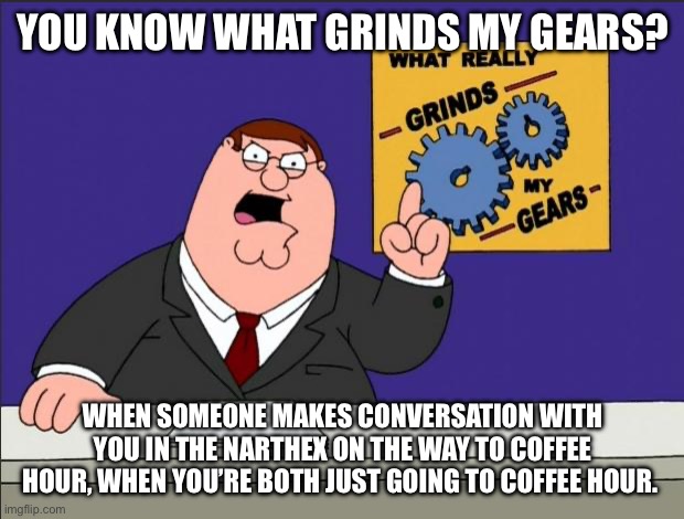 Peter Griffin - Grind My Gears | YOU KNOW WHAT GRINDS MY GEARS? WHEN SOMEONE MAKES CONVERSATION WITH YOU IN THE NARTHEX ON THE WAY TO COFFEE HOUR, WHEN YOU’RE BOTH JUST GOING TO COFFEE HOUR. | image tagged in peter griffin - grind my gears | made w/ Imgflip meme maker