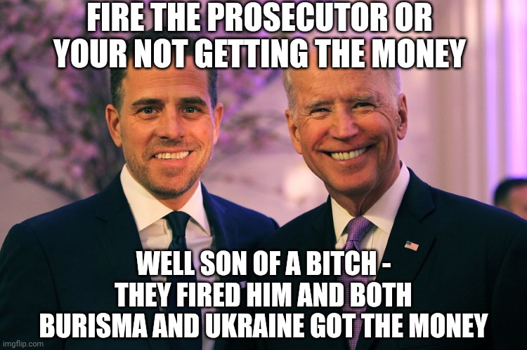 Joe and Hunter Biden | FIRE THE PROSECUTOR OR YOUR NOT GETTING THE MONEY WELL SON OF A BITCH -
THEY FIRED HIM AND BOTH BURISMA AND UKRAINE GOT THE MONEY | image tagged in joe and hunter biden | made w/ Imgflip meme maker