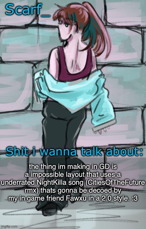 Scarf announcement template (drawing by Disco] | the thing im making in GD is a impossible layout that uses a underrated NightKilla song (CitiesOfTheFuture rmx) thats gonna be decoed by my in game friend Fawxu in a 2.0 style. :3 | image tagged in scarf announcement template drawing by disco | made w/ Imgflip meme maker