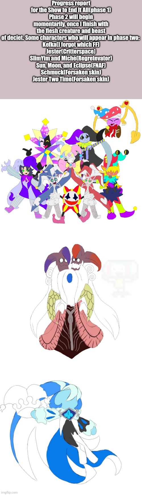 Because I don't feel like looking for Ultimo for this, I'm just going to submit it to the stream. Why not. | Progress report for the Show to End It All(phase 1)
Phase 2 will begin momentarily, once I finish with the flesh creature and beast of deciet. Some characters who will appear in phase two: 
Kefka(I forgot which FF)
Jester(Critterspace)
SlimYim and Miché(Regretevator)
Sun, Moon, and Eclipse(FNAF)
Schmuck(Forsaken skin)
Jester Two Time(Forsaken skin) | image tagged in do yall see battery man,jevil and scampton are in this image so no topic guy needed | made w/ Imgflip meme maker