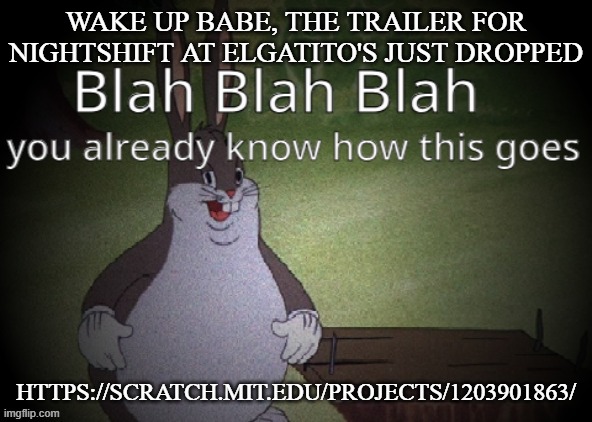 Wholesome 100 | WAKE UP BABE, THE TRAILER FOR NIGHTSHIFT AT ELGATITO'S JUST DROPPED; HTTPS://SCRATCH.MIT.EDU/PROJECTS/1203901863/ | image tagged in wholesome 100 | made w/ Imgflip meme maker