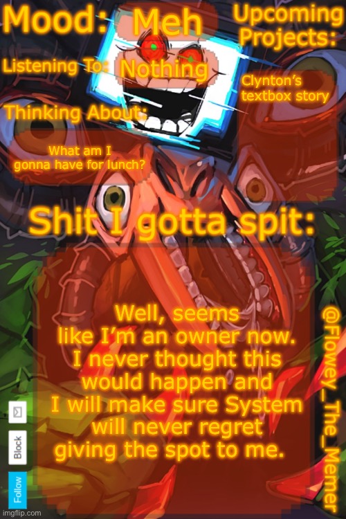 So is system gonna remove her mod status? She said she might come back so I hope she doesn’t delete her account. | Meh; Nothing; Clynton’s textbox story; What am I gonna have for lunch? Well, seems like I’m an owner now. I never thought this would happen and I will make sure System will never regret giving the spot to me. | image tagged in flowey_the_memer new announcement template | made w/ Imgflip meme maker