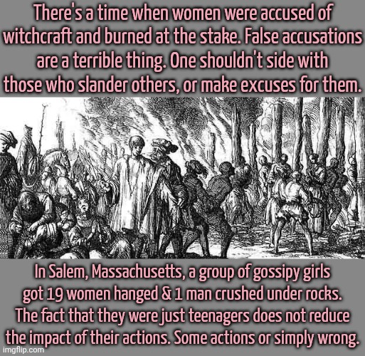 Like stalking & slandering someone just trying to enjoy making memes. | There's a time when women were accused of witchcraft and burned at the stake. False accusations
are a terrible thing. One shouldn't side with
those who slander others, or make excuses for them. In Salem, Massachusetts, a group of gossipy girls
got 19 women hanged & 1 man crushed under rocks. The fact that they were just teenagers does not reduce the impact of their actions. Some actions or simply wrong. | image tagged in witch burning,misogyny,historical meme,imgflip trolls | made w/ Imgflip meme maker