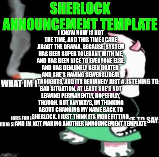 Apologies for my bad timing. Also correction about the suicidal thoughts thing, I was checking my meme chats and found old messa | I KNOW NOW IS NOT THE TIME, AND THIS TIME I CARE ABOUT THE DRAMA, BECAUSE  SYSTEM HAS BEEN SUPER TOLERANT WITH ME, AND HAS BEEN NICE TO EVERYONE ELSE, AND HAS GENUINELY BEEN GOATED, AND SHE'S HAVING SEWERSLIDEAL THOUGHTS, AND ITS GENUINELY JUST A BAD SITUATION. AT LEAST SHE'S NOT LEAVING PERMANENTLY, HOPEFULLY, THOUGH. BUT ANYWAYS, IM THINKING ABOUT CHANGING MY NAME BACK TO SHERLOCK. I JUST THINK ITS MORE FITTING, AND IM NOT MAKING ANOTHER ANNOUNCEMENT TEMPLATE | image tagged in sherlock announcement | made w/ Imgflip meme maker